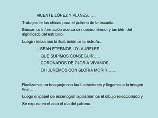 VICENTE LÒPEZ Y PLANES……
Trabajos de los chicos para el patrono de la escuela:
Buscamos información acerca de nuestro himno, y también del
significado del estribillo.
Luego realizamos la ilustración de la estrofa..
….SEAN ETERNOS LO LAURELES
QUE SUPIMOS CONSEGUIR…..
CORONADOS DE GLORIA VIVAMOS,
OH JUREMOS CON GLORIA MORIR…….
Realizamos un bosquejo con las ilustraciones y llegamos a la imagen
final…..
Luego en papel de escenografìa plasmamos el dibujo seleccionado y
Se expuso en el acto el día del patrono.
 