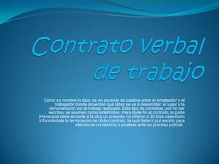   Contrato verbal de trabajo Como su nombre lo dice, es un acuerdo de palabra entre el empleador y el trabajador donde acuerdan qué labor se va a desarrollar, el lugar y la remuneración por el trabajo realizado. Éste tipo de contratos, por no ser escritos, se asumen como indefinidos. Para darle fin al contrato, la parte interesada debe enviarle a la otra un preaviso no inferior a 30 días calendario informándole la terminación de dicho contrato, la cuál debe ir por escrito para efectos de constancia o pruebas ante un proceso judicial.  