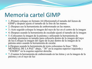 Memoria cartel GIMP
 1.-Primero coloque en formato A4 (Horizontal) el tamaño del lienzo de
GIMP y después ajuste el tamaño de la foto de las manos.
 2.-Despues use la herramienta de emborronado en las manos.
 3.-Acto seguido coloque la imagen del rayo de luz en el centro de la imagen
 4.-Despues usando la herramienta de escalado ajusté el tamaño de la imagen
 5.-Colocamos la imagen de la paloma y utilizando la herramienta de
escalado ajustamos su tamaño para colocarla dentro de la imagen del rayo
de luz.Coloque la imagen del signo de la paz dentro de la imagen de la
paloma antes usando la herramienta de escalar.
 6-Despues usando la herramienta de texto colocamos la frase ‘’DIA
MUNDIAL DE LA PAZ’’ abajo, ‘’30’’ en la esquina superior izquierda y
‘’ENERO’’ en la esquina superior derecha.
 7.-Usamos la herramienta de emborronado en las letras y en la imagen de la
paloma y en el rayo de luz
 