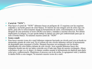  Cartel de ‘’NEW’’:
 Para hacer el cartel de ‘’NEW’’ debemos hacer un polígono de 12 esquinas con las esquinas
redondas y un borde grueso de color blanco. El interior de esta imagen será de color rojo con
brillo, para ello lo seleccionamos desde la herramienta de color, concretamente en el relleno.
Después de esto ponemos el texto (NEW) con letras y tamaños a nuestra elección. Por último
duplicamos la imagen y la que queda debajo le damos un color gris emborronado para que se
note el borde blanco. Ya tenemos nuestro cartel de ‘’NEW’’
 Icono e-mail:
 Para hacer nuestro icono de e-mail debemos empezar haciendo un círculo azul con un borde no
demasiado grande de color azul. En el relleno de este círculo debemos utilizar la herramienta
de degradado para conseguir el brillo. Después hacemos un rectángulo con los bordes
redondeados de color blanco delante de este círculo. Acto seguido debemos hacer dos
triángulos donde uno de sus lados coincida con el lado más largo de nuestro rectángulo. Ahora
colocamos el que va a ir abajo y le damos sombra usando le herramienta de duplicar para darle
color gris y emborronarlo. Repetimos el proceso con la de arriba, lo agrupamos todo y también
le damos brillo a esta imagen. Ya tenemos nuestro icono de e-mail.
 