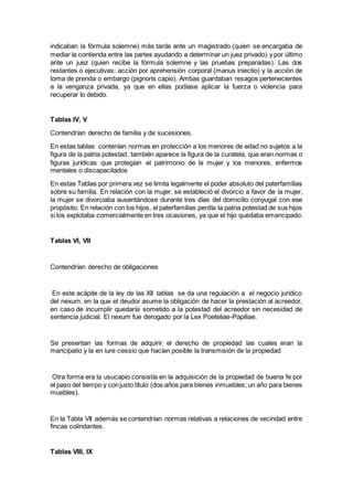 indicaban la fórmula solemne) más tarde ante un magistrado (quien se encargaba de
mediar la contienda entre las partes ayudando a determinar un juez privado) y por último
ante un juez (quien recibe la fórmula solemne y las pruebas preparadas). Las dos
restantes o ejecutivas: acción por aprehensión corporal (manus iniectio) y la acción de
toma de prenda o embargo (pignoris capio). Ambas guardaban resagos pertenecientes
a la venganza privada, ya que en ellas podíase aplicar la fuerza o violencia para
recuperar lo debido.
Tablas IV, V
Contendrían derecho de familia y de sucesiones.
En estas tablas contenían normas en protección a los menores de edad no sujetos a la
figura de la patria potestad, también aparece la figura de la curatela, que eran normas o
figuras jurídicas que protegían el patrimonio de la mujer y los menores, enfermos
mentales o discapacitados
En estas Tablas por primera vez se limita legalmente el poder absoluto del paterfamilias
sobre su familia. En relación con la mujer, se estableció el divorcio a favor de la mujer,
la mujer se divorciaba ausentándose durante tres días del domicilio conyugal con ese
propósito. En relación con los hijos, el paterfamilias perdía la patria potestad de sus hijos
si los explotaba comercialmente en tres ocasiones, ya que el hijo quedaba emancipado.
Tablas VI, VII
Contendrían derecho de obligaciones
En este acápite de la ley de las XII tablas se da una regulación a el negocio jurídico
del nexum, en la que el deudor asume la obligación de hacer la prestación al acreedor,
en caso de incumplir quedaría sometido a la potestad del acreedor sin necesidad de
sentencia judicial. El nexum fue derogado por la Lex Poeteliae-Papiliae.
Se presentan las formas de adquirir el derecho de propiedad las cuales eran la
mancipatio y la en iure cessio que hacían posible la transmisión de la propiedad
Otra forma era la usucapio consistía en la adquisición de la propiedad de buena fe por
el paso del tiempo y conjusto título (dos años para bienes inmuebles; un año para bienes
muebles).
En la Tabla VII además se contendrían normas relativas a relaciones de vecindad entre
fincas colindantes.
Tablas VIII, IX
 