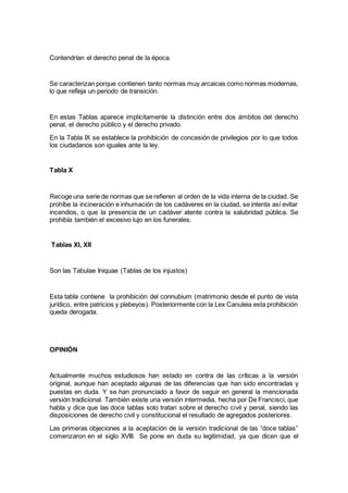 Contendrían el derecho penal de la época.
Se caracterizan porque contienen tanto normas muy arcaicas como normas modernas,
lo que refleja un periodo de transición.
En estas Tablas aparece implícitamente la distinción entre dos ámbitos del derecho
penal, el derecho público y el derecho privado.
En la Tabla IX se establece la prohibición de concesión de privilegios por lo que todos
los ciudadanos son iguales ante la ley.
Tabla X
Recoge una serie de normas que se refieren al orden de la vida interna de la ciudad. Se
prohíbe la incineración e inhumación de los cadáveres en la ciudad, se intenta así evitar
incendios, o que la presencia de un cadáver atente contra la salubridad pública. Se
prohibía también el excesivo lujo en los funerales.
Tablas XI, XII
Son las Tabulae Iniquae (Tablas de los injustos)
Esta tabla contiene la prohibición del connubium (matrimonio desde el punto de vista
jurídico, entre patricios y plebeyos). Posteriormente con la Lex Canuleia esta prohibición
queda derogada.
OPINIÓN
Actualmente muchos estudiosos han estado en contra de las críticas a la versión
original, aunque han aceptado algunas de las diferencias que han sido encontradas y
puestas en duda. Y se han pronunciado a favor de seguir en general la mencionada
versión tradicional. También existe una versión intermedia, hecha por De Francisci, que
habla y dice que las doce tablas solo tratan sobre el derecho civil y penal, siendo las
disposiciones de derecho civil y constitucional el resultado de agregados posteriores.
Las primeras objeciones a la aceptación de la versión tradicional de las “doce tablas”
comenzaron en el siglo XVIII. Se pone en duda su legitimidad, ya que dicen que el
 