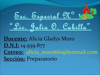 Esc. Especial N° 19
  “Lic. Julia O. Cubilla”
Docente: Alicia Gladys Moro
D.N.I: 14.939.877
Correo: alicia_moro661@hotmail.com
Sección: Preparatorio
 