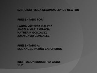 EJERCICIO FISICA SEGUNDA LEY DE NEWTON PRESENTADO POR: LAURA VICTORIA GALVEZ ANGELA MARIA GRACIA KATHERIN GONZALEZ JUAN DAVID GONZALEZ PRESENTADO A: SOL ANGEL PATIÑO LANCHEROS  INSTITUCION EDUCATIVA GABO 10-2 