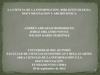 LA CIENCIA DE LA INFORMACION, BIBLIOTECOLOGIA,
        DOCUMENTACION Y ARCHIVISTICA



         ANDRÉS ABRAHAM BOHORQUEZ
            JORGE ORLANDO NOVOA
           WILSON DARÍO MARTÍNEZ



           UNIVERSIDAD DEL QUINDÍO
FACULTAD DE CIENCIAS ECONOMICAS Y BELLAS ARTES
     AREA CIENCIAS DE LA INFORMACIÓN Y LA
                DOCUMENTACIÓN
              FUNDAMENTOS CIDBA
              20 de septiembre de 2012           1
 