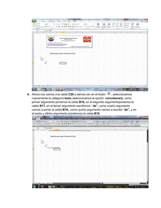 4. Ahora nos vamos a la celda C20 y damos clic en el botón
, seleccionamos
nuevamente la categoría texto seleccionamos la opción concatenar(), como
primer argumento ponemos la celda B16, en el segundo argumentoponemos la
celda B17, en el tercer argumento escribimos “ de”, como cuarto argumento
vamos a poner la celda B18, como quinto argumento vamos a escribir “de”, y en
el sexto y último argumento pondremos la celda B19.