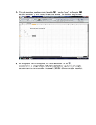 5. Ahora lo que sigue es ubicarnos en la celda A21 y escribe “pepe” en la celda B21
escribe “fernandez” y en la celda C21 escribe “acosta” . (no escribas mayúsculas).
6. En el siguiente paso nos dirigimos a la celda D21 damos clic en
,
seleccionamos la categoría texto, la función concatenar y pulsamos en aceptar
escogemos como parámetros las celdas A21, B21,C21. (debemos dejar espacios).