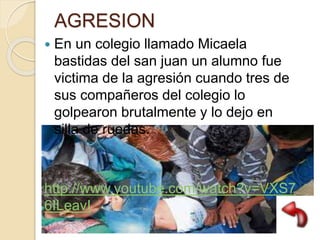 AGRESION
 En un colegio llamado Micaela
bastidas del san juan un alumno fue
victima de la agresión cuando tres de
sus compañeros del colegio lo
golpearon brutalmente y lo dejo en
silla de ruedas.
http://www.youtube.com/watch?v=VXS7
6ILeavI
 