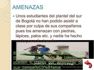 AMENAZAS
 Unos estudiantes del plantel del sur
de Bogotá no han podido asistir a
clase por culpa de sus compañeros
pues los amenazan con piedras,
lápices, palos etc. y nadie ha hecho
nada por solucionarlo.
estudianteshttp://www.canalrcnmsn.co
m/noticias/estudiantes_de_colegio_no_
pueden_ir_clases_por_amenazas_de_
sus_compa%C3%B1eros
 