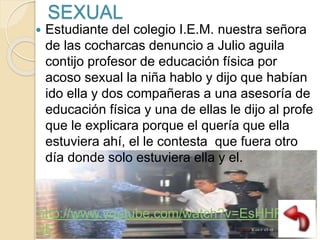 SEXUAL
 Estudiante del colegio I.E.M. nuestra señora
de las cocharcas denuncio a Julio aguila
contijo profesor de educación física por
acoso sexual la niña hablo y dijo que habían
ido ella y dos compañeras a una asesoría de
educación física y una de ellas le dijo al profe
que le explicara porque el quería que ella
estuviera ahí, el le contesta que fuera otro
día donde solo estuviera ella y el.
http://www.youtube.com/watch?v=EsHHFy0Pu
9E
 