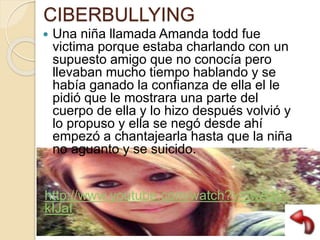 CIBERBULLYING
 Una niña llamada Amanda todd fue
victima porque estaba charlando con un
supuesto amigo que no conocía pero
llevaban mucho tiempo hablando y se
había ganado la confianza de ella el le
pidió que le mostrara una parte del
cuerpo de ella y lo hizo después volvió y
lo propuso y ella se negó desde ahí
empezó a chantajearla hasta que la niña
no aguanto y se suicido.
http://www.youtube.com/watch?v=fwAaV-
kIJaI
 