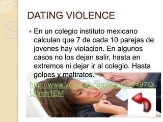 DATING VIOLENCE
 En un colegio instituto mexicano
calculan que 7 de cada 10 parejas de
jovenes hay violacion. En algunos
casos no los dejan salir, hasta en
extremos ni dejar ir al colegio. Hasta
golpes y maltratos.
http://www.youtube.com/watch?v=97Qi
U6mh1EM
 