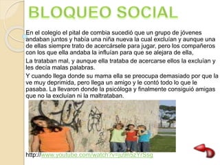 En el colegio el pital de combia sucedió que un grupo de jóvenes
andaban juntos y había una niña nueva la cual excluían y aunque una
de ellas siempre trato de acercársele para jugar, pero los compañeros
con los que ella andaba la influían para que se alejara de ella,
La trataban mal, y aunque ella trataba de acercarse ellos la excluían y
les decía malas palabras.
Y cuando llega donde su mama ella se preocupa demasiado por que la
ve muy deprimida, pero llega un amigo y le contó todo lo que le
pasaba. La llevaron donde la psicóloga y finalmente consiguió amigas
que no la excluían ni la maltrataban.
http://www.youtube.com/watch?v=ju9n5zYrSsg
 