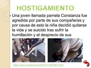  Una joven llamada pamela Constanza fue
agredida por parte de sus compañeras y
por causa de esto la niña decidió quitarse
la vida y se suicido tras sufrir la
humillación y el desprecio de sus
compañeras.
https://www.youtube.com/watch?v=j6WsiBUJ3CQ
 