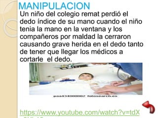 MANIPULACION
Un niño del colegio remat perdió el
dedo índice de su mano cuando el niño
tenia la mano en la ventana y los
compañeros por maldad la cerraron
causando grave herida en el dedo tanto
de tener que llegar los médicos a
cortarle el dedo.
https://www.youtube.com/watch?v=tdX3
 