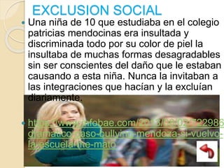 EXCLUSION SOCIAL
 Una niña de 10 que estudiaba en el colegio
patricias mendocinas era insultada y
discriminada todo por su color de piel la
insultaba de muchas formas desagradables
sin ser conscientes del daño que le estaban
causando a esta niña. Nunca la invitaban a
las integraciones que hacían y la excluían
diariamente.
 https://www.infobae.com/2013/08/02/722986
dramatico-caso-bullying-mendoza-si-vuelvo-
la-escuela-me-mato
 
