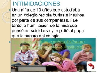 INTIMIDACIONES
 Una niña de 10 años que estudiaba
en un colegio recibía burlas e insultos
por parte de sus compañeras. Fue
tanto la humillación de la niña que
pensó en suicidarse y le pidió al papa
que la sacara del colegio.
 http://www.youtube.com/results?searc
h_query=acoso+escolar+e+institucion
al
 