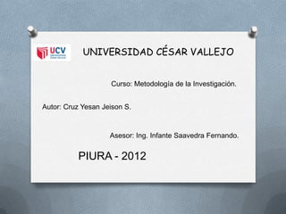 UNIVERSIDAD CÉSAR VALLEJO


                    Curso: Metodología de la Investigación.


Autor: Cruz Yesan Jeison S.



                    Asesor: Ing. Infante Saavedra Fernando.


          PIURA - 2012
 