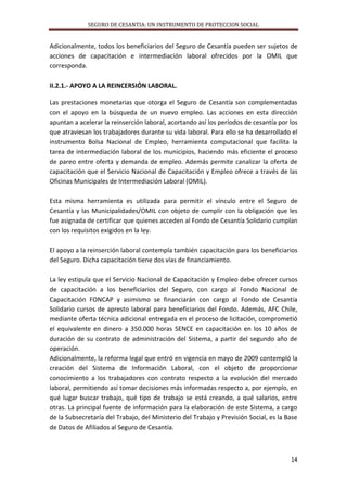 SEGURO DE CESANTIA: UN INSTRUMENTO DE PROTECCION SOCIAL

Adicionalmente, todos los beneficiarios del Seguro de Cesantía pueden ser sujetos de
acciones de capacitación e intermediación laboral ofrecidos por la OMIL que
corresponda.
II.2.1.- APOYO A LA REINCERSIÓN LABORAL.
Las prestaciones monetarias que otorga el Seguro de Cesantía son complementadas
con el apoyo en la búsqueda de un nuevo empleo. Las acciones en esta dirección
apuntan a acelerar la reinserción laboral, acortando así los períodos de cesantía por los
que atraviesan los trabajadores durante su vida laboral. Para ello se ha desarrollado el
instrumento Bolsa Nacional de Empleo, herramienta computacional que facilita la
tarea de intermediación laboral de los municipios, haciendo más eficiente el proceso
de pareo entre oferta y demanda de empleo. Además permite canalizar la oferta de
capacitación que el Servicio Nacional de Capacitación y Empleo ofrece a través de las
Oficinas Municipales de Intermediación Laboral (OMIL).
Esta misma herramienta es utilizada para permitir el vínculo entre el Seguro de
Cesantía y las Municipalidades/OMIL con objeto de cumplir con la obligación que les
fue asignada de certificar que quienes acceden al Fondo de Cesantía Solidario cumplan
con los requisitos exigidos en la ley.
El apoyo a la reinserción laboral contempla también capacitación para los beneficiarios
del Seguro. Dicha capacitación tiene dos vías de financiamiento.
La ley estipula que el Servicio Nacional de Capacitación y Empleo debe ofrecer cursos
de capacitación a los beneficiarios del Seguro, con cargo al Fondo Nacional de
Capacitación FONCAP y asimismo se financiarán con cargo al Fondo de Cesantía
Solidario cursos de apresto laboral para beneficiarios del Fondo. Además, AFC Chile,
mediante oferta técnica adicional entregada en el proceso de licitación, comprometió
el equivalente en dinero a 350.000 horas SENCE en capacitación en los 10 años de
duración de su contrato de administración del Sistema, a partir del segundo año de
operación.
Adicionalmente, la reforma legal que entró en vigencia en mayo de 2009 contempló la
creación del Sistema de Información Laboral, con el objeto de proporcionar
conocimiento a los trabajadores con contrato respecto a la evolución del mercado
laboral, permitiendo así tomar decisiones más informadas respecto a, por ejemplo, en
qué lugar buscar trabajo, qué tipo de trabajo se está creando, a qué salarios, entre
otras. La principal fuente de información para la elaboración de este Sistema, a cargo
de la Subsecretaría del Trabajo, del Ministerio del Trabajo y Previsión Social, es la Base
de Datos de Afiliados al Seguro de Cesantía.

14

 