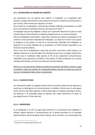 SEGURO DE CESANTIA: UN INSTRUMENTO DE PROTECCION SOCIAL

III.1.- COTIZACIONES AL SEGURO DE CESANTÍA.
Las cotizaciones son los aportes que realizan el trabajador y el empleador para
financiar el Seguro de Cesantía. Estas cotizaciones tienen el carácter de previsionales, y
por lo tanto, están exentas de impuesto a la renta.
Para el caso de un trabajador a contrato fijo el aporte realizado corresponde a un 0.6%
de su remuneración imponible mensual, con tope de UF 105,4.13
El trabajador esta por ley obligado a cotizar por un periodo máximo de 11 años en cada
relación laboral. Esta cotización se deposita íntegramente en su cuenta individual.
Para los trabajadores contratados a plazo fijo, el aporte que realiza el empleador es de
2.4% de la remuneración imponible del trabajador, con tope de UF 105.4. Este aporte
se desglosa en dos partes, el 1.6% de la remuneración imponible del trabajador, se
deposita en la cuenta individual de su propiedad y el 0.8% restante imponible, va al
fondo de cesantía solidario.
Para el caso de los trabajadores a plazo fijo, por obra o por faena, están sujetos a un
régimen especial en la ley del Seguro de Cesantía ya que estos no pagan cotizaciones.
En este caso el empleador debe aportar el 3% de las respectivas remuneraciones
imponibles. Esta cotización se dividirá en dos partes, el 2.8% se deposita en la cuenta
individual del afiliado y el 0.2% va al fondo de cesantía solidario.
Nota: En el caso de licencia médica transitoria la cotización del 0.6% la retiene y paga
la entidad a cargo del subsidio de incapacidad laboral, durante el tiempo que dure la
licencia. El empleador debe cotizar normalmente.

III.1.1.- PLAZOS DE PAGO
Las cotizaciones deben ser pagadas dentro de los 10 primeros días del mes siguiente a
aquél que se devengaron las remuneraciones o subsidios, término que se prorrogará
hasta el primer día hábil siguiente si dicho plazo expira en sábado, domingo o festivo.
No obstante si el empleador paga los aportes, por medio electrónico, el plazo se
prorrogará hasta el 13 de cada mes.

III.1.2.- MOROSIDAD.
Si el empleador o la EPS no paga oportunamente las cotizaciones del trabajador o
afiliado, deberá declarar el reconocimiento de la deuda previsional en la Sociedad
Administradora, dentro del plazo antes indicado. De lo contrario, son sancionados con

13

Valor de UF 15 octubre 2013 $23.127.19.

16

 