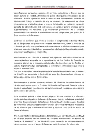 SEGURO DE CESANTIA: UN INSTRUMENTO DE PROTECCION SOCIAL

especificaciones exhaustivas respecto del servicio, obligaciones y deberes que se
espera cumpla la Sociedad Administradora que se adjudique la administración de los
Fondos de Cesantía; (ii) contrato entre el Estado de Chile, representado a través de los
Ministros del Trabajo y Previsión Social y de Hacienda; (iii) documentos de oferta
presentados por el adjudicatario en el proceso de licitación, los cuales son partes del
contrato de administración; (iv) instrucciones de carácter general emitidas por la
Superintendencia de Pensiones; y (v) fiscalización permanente de la Sociedad
Administradora en relación al cumplimiento de sus obligaciones, por parte de la
Superintendencia de Pensiones.
Dentro de los elementos que ayudan a controlar el cumplimiento en tiempo y forma
de las obligaciones por parte de la Sociedad Administradora, están la inclusión de
boletas de garantía, tanto para la etapa de instalación de la administradora como para
el período posterior. Estas boletas son devueltas a la Sociedad Administradora según
se cumplan las obligaciones establecidas.
Adicionalmente, para controlar el incentivo a no lograr una adecuada combinación de
riesgo-rentabilidad esperada en la administración de los Fondos de Cesantía, se
incorpora, además de la regulación relacionada a las inversiones de los fondos, un
sistema de premio/castigo a ser aplicado a la comisión por administración que cobra la
Sociedad Administradora.
Con esto la comisión a cobrar propuesta por la Sociedad Administradora en el proceso
de licitación, es aumentada o disminuida de acuerdo a la rentabilidad obtenida en
comparación con su cartera de referencia.
Adicionalmente, el sistema posee una instancia de control de su funcionamiento de
carácter participativo que es la Comisión de Usuarios del Seguro de Cesantía, quien a
través de su quehacer, especialmente por su informe anual, entrega una visión general
del monitoreo del Sistema.
En la actualidad, y desde octubre de 2002, el grupo licitante Providencia, conformado
por las siete Administradoras de Fondos de Pensiones vigentes en la época, se adjudicó
el servicio de administración de los Fondos de Cesantía, ofreciendo un valor de cobro
de comisión de 0,6% anual sobre el saldo total de las Cuentas Individuales de Cesantía
de los afiliados que se encuentran cotizando y sobre el saldo total del Fondo de
Cesantía Solidario.
Tres meses más tarde de la adjudicación de la licitación, en abril de 2002, se constituyó
en sociedad anónima bajo el nombre de “Sociedad Administradora de Fondos de
Cesantía S.A, AFCCHILE”, la cual desarrolló y puso en marcha los sistemas necesarios
para comenzar a operar el Seguro de Cesantía a partir de octubre del mismo año.
19

 