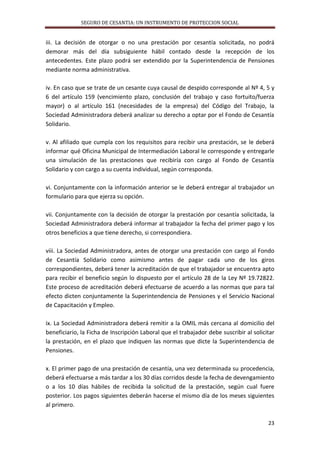 SEGURO DE CESANTIA: UN INSTRUMENTO DE PROTECCION SOCIAL

iii. La decisión de otorgar o no una prestación por cesantía solicitada, no podrá
demorar más del día subsiguiente hábil contado desde la recepción de los
antecedentes. Este plazo podrá ser extendido por la Superintendencia de Pensiones
mediante norma administrativa.
iv. En caso que se trate de un cesante cuya causal de despido corresponde al Nº 4, 5 y
6 del artículo 159 (vencimiento plazo, conclusión del trabajo y caso fortuito/fuerza
mayor) o al artículo 161 (necesidades de la empresa) del Código del Trabajo, la
Sociedad Administradora deberá analizar su derecho a optar por el Fondo de Cesantía
Solidario.
v. Al afiliado que cumpla con los requisitos para recibir una prestación, se le deberá
informar qué Oficina Municipal de Intermediación Laboral le corresponde y entregarle
una simulación de las prestaciones que recibiría con cargo al Fondo de Cesantía
Solidario y con cargo a su cuenta individual, según corresponda.
vi. Conjuntamente con la información anterior se le deberá entregar al trabajador un
formulario para que ejerza su opción.
vii. Conjuntamente con la decisión de otorgar la prestación por cesantía solicitada, la
Sociedad Administradora deberá informar al trabajador la fecha del primer pago y los
otros beneficios a que tiene derecho, si correspondiera.
viii. La Sociedad Administradora, antes de otorgar una prestación con cargo al Fondo
de Cesantía Solidario como asimismo antes de pagar cada uno de los giros
correspondientes, deberá tener la acreditación de que el trabajador se encuentra apto
para recibir el beneficio según lo dispuesto por el artículo 28 de la Ley Nº 19.72822.
Este proceso de acreditación deberá efectuarse de acuerdo a las normas que para tal
efecto dicten conjuntamente la Superintendencia de Pensiones y el Servicio Nacional
de Capacitación y Empleo.
ix. La Sociedad Administradora deberá remitir a la OMIL más cercana al domicilio del
beneficiario, la Ficha de Inscripción Laboral que el trabajador debe suscribir al solicitar
la prestación, en el plazo que indiquen las normas que dicte la Superintendencia de
Pensiones.
x. El primer pago de una prestación de cesantía, una vez determinada su procedencia,
deberá efectuarse a más tardar a los 30 días corridos desde la fecha de devengamiento
o a los 10 días hábiles de recibida la solicitud de la prestación, según cual fuere
posterior. Los pagos siguientes deberán hacerse el mismo día de los meses siguientes
al primero.
23

 