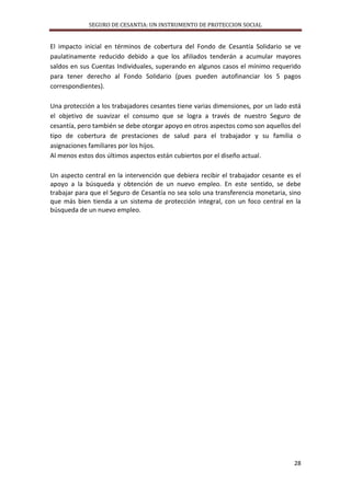 SEGURO DE CESANTIA: UN INSTRUMENTO DE PROTECCION SOCIAL

El impacto inicial en términos de cobertura del Fondo de Cesantía Solidario se ve
paulatinamente reducido debido a que los afiliados tenderán a acumular mayores
saldos en sus Cuentas Individuales, superando en algunos casos el mínimo requerido
para tener derecho al Fondo Solidario (pues pueden autofinanciar los 5 pagos
correspondientes).
Una protección a los trabajadores cesantes tiene varias dimensiones, por un lado está
el objetivo de suavizar el consumo que se logra a través de nuestro Seguro de
cesantía, pero también se debe otorgar apoyo en otros aspectos como son aquellos del
tipo de cobertura de prestaciones de salud para el trabajador y su familia o
asignaciones familiares por los hijos.
Al menos estos dos últimos aspectos están cubiertos por el diseño actual.
Un aspecto central en la intervención que debiera recibir el trabajador cesante es el
apoyo a la búsqueda y obtención de un nuevo empleo. En este sentido, se debe
trabajar para que el Seguro de Cesantía no sea solo una transferencia monetaria, sino
que más bien tienda a un sistema de protección integral, con un foco central en la
búsqueda de un nuevo empleo.

28

 