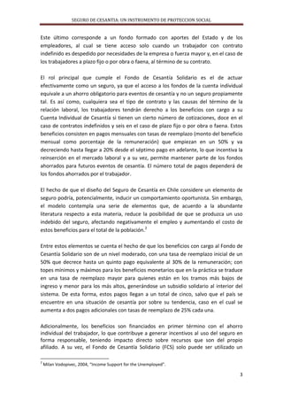 SEGURO DE CESANTIA: UN INSTRUMENTO DE PROTECCION SOCIAL

Este último corresponde a un fondo formado con aportes del Estado y de los
empleadores, al cual se tiene acceso solo cuando un trabajador con contrato
indefinido es despedido por necesidades de la empresa o fuerza mayor y, en el caso de
los trabajadores a plazo fijo o por obra o faena, al término de su contrato.
El rol principal que cumple el Fondo de Cesantía Solidario es el de actuar
efectivamente como un seguro, ya que el acceso a los fondos de la cuenta individual
equivale a un ahorro obligatorio para eventos de cesantía y no un seguro propiamente
tal. Es así como, cualquiera sea el tipo de contrato y las causas del término de la
relación laboral, los trabajadores tendrán derecho a los beneficios con cargo a su
Cuenta Individual de Cesantía si tienen un cierto número de cotizaciones, doce en el
caso de contratos indefinidos y seis en el caso de plazo fijo o por obra o faena. Estos
beneficios consisten en pagos mensuales con tasas de reemplazo (monto del beneficio
mensual como porcentaje de la remuneración) que empiezan en un 50% y va
decreciendo hasta llegar a 20% desde el séptimo pago en adelante, lo que incentiva la
reinserción en el mercado laboral y a su vez, permite mantener parte de los fondos
ahorrados para futuros eventos de cesantía. El número total de pagos dependerá de
los fondos ahorrados por el trabajador.
El hecho de que el diseño del Seguro de Cesantía en Chile considere un elemento de
seguro podría, potencialmente, inducir un comportamiento oportunista. Sin embargo,
el modelo contempla una serie de elementos que, de acuerdo a la abundante
literatura respecto a esta materia, reduce la posibilidad de que se produzca un uso
indebido del seguro, afectando negativamente el empleo y aumentando el costo de
estos beneficios para el total de la población.2
Entre estos elementos se cuenta el hecho de que los beneficios con cargo al Fondo de
Cesantía Solidario son de un nivel moderado, con una tasa de reemplazo inicial de un
50% que decrece hasta un quinto pago equivalente al 30% de la remuneración; con
topes mínimos y máximos para los beneficios monetarios que en la práctica se traduce
en una tasa de reemplazo mayor para quienes están en los tramos más bajos de
ingreso y menor para los más altos, generándose un subsidio solidario al interior del
sistema. De esta forma, estos pagos llegan a un total de cinco, salvo que el país se
encuentre en una situación de cesantía por sobre su tendencia, caso en el cual se
aumenta a dos pagos adicionales con tasas de reemplazo de 25% cada una.
Adicionalmente, los beneficios son financiados en primer término con el ahorro
individual del trabajador, lo que contribuye a generar incentivos al uso del seguro en
forma responsable, teniendo impacto directo sobre recursos que son del propio
afiliado. A su vez, el Fondo de Cesantía Solidario (FCS) solo puede ser utilizado un
2

Milan Vodopivec, 2004, “Income Support for the Unemployed”.

3

 