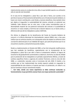 SEGURO DE CESANTIA: UN INSTRUMENTO DE PROTECCION SOCIAL

máximo de dos veces en un plazo de cinco años, lo que también apunta a su utilización
sólo en caso de real necesidad.
En el caso de los trabajadores a plazo fijo o por obra o faena, aun cuando se les
permite el acceso al financiamiento del beneficio con el Fondo de Cesantía Solidario, lo
hacen con menor contribución a este fondo y menores beneficios. Esto también tiene
por objeto el resguardar la sustentabilidad del sistema, evitando un potencial uso
indebido. Cabe destacar que en este caso, si bien existe incertidumbre para el
desempleado respecto de una potencial renovación del contrato o la posibilidad de
encontrar un nuevo empleo, el término de la relación laboral sí es un hecho cierto, a
diferencia del caso de los trabajadores a plazo indefinido.
Por último, la obligación de los beneficiarios del Fondo de Cesantía Solidario de
concurrir a la Oficina Municipal de Intermediación Laboral (OMIL) mes a mes para
ratificar que se continúa cesante y en la búsqueda activa de empleo se conforma como
una barrera adicional para el uso indebido del seguro, por parte de personas que no se
encuentren cesantes y activamente buscando empleo.
Desde su implementación en Octubre del 2002, se han ido incluyendo modificaciones
que han ampliado los beneficios, especialmente con la incorporación de los
trabajadores a plazo fijo o por obra o faena al componente solidario, el Seguro de
Cesantía ha ido gradualmente aumentando su cobertura. Asimismo, ha sido de utilidad
para la protección de los trabajadores en períodos especialmente difíciles, a través de
cambios específicos frente a urgencias de carácter financiero, como la crisis del año
2008, y a catástrofes naturales como el terremoto del año 2010. El diseño y los
cambios que se han implementado han tenido especial cuidado en resguardar la
sustentabilidad de este sistema y el aporte que hace a la protección, sin reducir a su
vez los incentivos a buscar activamente empleo.
“… Con todo, siendo una nueva experiencia se debe continuar evaluando su
funcionamiento, lo que permitiría avanzar hacia una mayor protección sustentable”3.

3

Solange Berstein Jáuregui, Superintendente de Pensiones, Septiembre 2010 “Seguro de Cesantía en
Chile”

4

 
