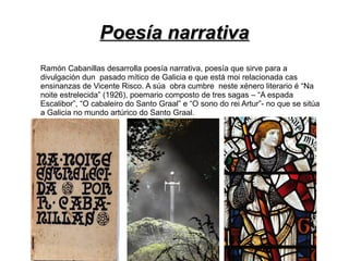 Poesía narrativa
Ramón Cabanillas desarrolla poesía narrativa, poesía que sirve para a
divulgación dun pasado mítico de Galicia e que está moi relacionada cas
ensinanzas de Vicente Risco. A súa obra cumbre neste xénero literario é “Na
noite estrelecida” (1926), poemario composto de tres sagas – “A espada
Escalibor”, “O cabaleiro do Santo Graal” e “O sono do rei Artur”- no que se sitúa
a Galicia no mundo artúrico do Santo Graal.
 