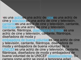 •es  una actrizes una actriz de cinees una actriz de
cine y televisiónes una actriz de cine y televisión,
cantantees una actriz de cine y televisión, cantante,
filántropaes una actriz de cine y televisión,
cantante, filántropa, diseñadora de modaes una
actriz de cine y televisión, cantante, filántropa,
diseñadora de moda y
embajadora de buena voluntades una actriz de cine
y televisión, cantante, filántropa, diseñadora de
moda y embajadora de buena voluntad de la
UNICEFes una actriz de cine y televisión, cantante,
filántropa, diseñadora de moda y embajadora de
buena voluntad de la UNICEF estadounidense. Su
 