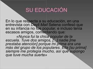 SU EDUCACIÓN
En lo que respecta a su educación, en una
entrevista con Dayli Mail Selena confesó que
en su infancia no fue popular, e incluso tenía
escasos amigos, comentando que:
      «Nunca fui la chica popular de la
escuela. Tuve dos amigos, [...] nadie [me
prestaba atención] porque mi prima era una
más del grupo de los populares. Ella [su prima]
siempre me protegía mucho, así que supongo
que tuve mucha suerte»
 