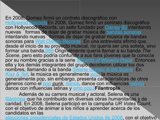 En 2008, Gomez firmó un contrato discográfico con
Hollywood RecordsEn 2008, Gomez firmó un contrato discográfico
con Hollywood Records, un sello fundado por Disney,[6] intentando
nuevas formas de dejar de grabar música de bandas sonoras
intentando nuevas formas de dejar de grabar música de bandas
sonoras para Walt Disney Records. En una entrevista afirmó que,
desde el inicio de su proyecto musical, no quería ser una solista, sino
formar una banda.[89] Originalmente quería llamar a su banda The
Scene, pero esto podría confundir a sus fans jóvenes que la conocía
por su nombre gracias a la serie Wizards of Waverly Place. Entonces
ella y los demás integrantes del grupo decidieron utilizar los dos
nombres, llamando a la banda Selena Gomez & the Scene. En
Kiss & Tell, la música es generalmente pop, la música es
generalmente pop, sin embargo, presenta características de otros
géneros como el pop punk, dance, dance con influencias latinas,
dance con influencias latinas y emo pop.[Filantropía
        Además de su carrera musical y actoral, Selena es una
filántropa que ha contribuido en diversas obras humanitarias y de
caridad. En 2008, Selena participó en la campaña UR Votes Count,
con el objetivo de animar a los niños a aprender acerca de los
candidatos en las
elecciones presidenciales de Estados Unidos de 2008, con el objetivo
 