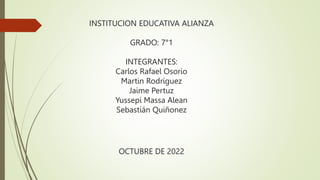 INSTITUCION EDUCATIVA ALIANZA
GRADO: 7°1
INTEGRANTES:
Carlos Rafael Osorio
Martin Rodríguez
Jaime Pertuz
Yussepi Massa Alean
Sebastián Quiñonez
OCTUBRE DE 2022
 