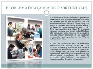 PROBLEMÁTICA (AREA DE OPORTUNIDAD) 
Si bien existe en la universidad una plataforma 
institucional, esta no esta disponible para todas 
las carreras que en ella se estudian, ya que 
actualmente solo se ofrecen a dos de estas, que 
son las primeras en ofrecerse de manera virtual, 
por lo que los entornos educativos para el resto 
de la oferta académica se ofrece de la manera 
tradional con muy poco apoyo en las TIC, hace 
falta enriquecer estos entornos de aprendizaje 
con una mayor aplicación de las múltiples 
herramientas que apoyadas en las TIC, se 
podrían desarrollar. 
El área de oportunidad seria el desarrollar 
aplicaciones que basadas en las TIC. que 
permitan mejorar gradualmente los entornos 
educativos de enseñanza virtual y presencial. 
Aprovechando que ya existe una plataforma 
institucional, una red institucional, así como una 
infraestructura tecnológica. Se trata de 
aprovechar estas fortalezas para mejorar el 
entorno educativo de toda la universidad. 
 