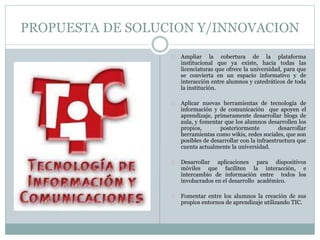 PROPUESTA DE SOLUCION Y/INNOVACION 
Ampliar la cobertura de la plataforma 
institucional que ya existe, hacia todas las 
licenciaturas que ofrece la universidad, para que 
se convierta en un espacio informativo y de 
interacción entre alumnos y catedráticos de toda 
la institución. 
Aplicar nuevas herramientas de tecnología de 
información y de comunicación que apoyen el 
aprendizaje, primeramente desarrollar blogs de 
aula, y fomentar que los alumnos desarrollen los 
propios, posteriormente desarrollar 
herramientas como wikis, redes sociales, que son 
posibles de desarrollar con la infraestructura que 
cuenta actualmente la universidad. 
Desarrollar aplicaciones para dispositivos 
móviles que faciliten la interacción, e 
intercambio de información entre todos los 
involucrados en el desarrollo académico. 
Fomentar entre los alumnos la creación de sus 
propios entornos de aprendizaje utilizando TIC. 
 