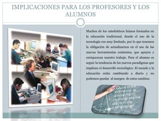 IMPLICACIONES PARA LOS PROFESORES Y LOS 
ALUMNOS 
Muchos de los catedráticos fuimos formados en 
la educación tradicional, donde el uso de la 
tecnología era muy limitado, por lo que tenemos 
la obligación de actualizarnos en el uso de las 
nuevas herramientas existentes, que apoyen y 
enriquezcan nuestro trabajo. Para el alumno es 
seguir la tendencia de los nuevos paradigmas que 
implican el desarrollo tecnológico. El mundo y la 
educación están cambiando a diario y no 
podemos quedar al margen de estos cambios. 
