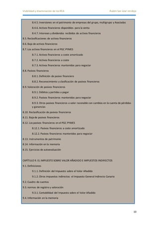 Visibilidad y diseminación de los REA Rubén San José Verdejo 
10 
8.4.5. Inversiones en el patrimonio de empresas del grupo, multigrupo y Asociadas 
8.4.6. Activos financieros disponibles para la venta 
8.4.7. Intereses y dividendos recibidos de activos financieros 
8.5. Reclasificaciones de activos financieros 
8.6. Baja de activos financieros 
8.7. Los activos financieros en el PGC PYMES 
8.7.1. Activos financieros a coste amortizado 
8.7.2. Activos financieros a coste 
8.7.3. Activos financieros mantenidos para negociar 
8.8. Pasivos financieros 
8.8.1. Definición de pasivo financiero 
8.8.2. Reconocimiento y clasificación de pasivos financieros 
8.9. Valoración de pasivos financieros 
8.9.1. Débitos y partidas a pagar 
8.9.2. Pasivos financieros mantenidos para negociar 
8.9.3. Otros pasivos financieros a valor razonable con cambios en la cuenta de pérdidas 
y ganancias 
8.10. Reclasificación de pasivos financieros 
8.11. Baja de pasivos financieros 
8.12. Los pasivos financieros en el PGC PYMES 
8.12.1. Pasivos financieros a coste amortizado 
8.12.2. Pasivos financieros mantenidos para negociar 
8.13. Instrumentos de patrimonio 
8.14. Información en la memoria 
8.15. Ejercicios de autoevaluación 
CAPÍTULO 9. EL IMPUESTO SOBRE VALOR AÑADIDO E IMPUESTOS INDIRECTOS 
9.1. Definiciones 
9.1.1. Definición del Impuesto sobre el Valor Añadido 
9.1.2. Otros impuestos indirectos: el Impuesto General Indirecto Canario 
9.2. Cuadro de cuentas 
9.3. normas de registro y valoración 
9.3.1. Contabilidad del Impuesto sobre el Valor Añadido 
9.4. Información en la memoria 
 