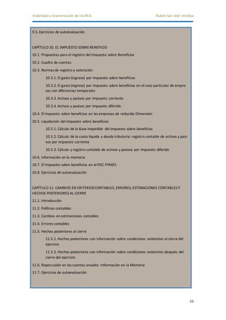Visibilidad y diseminación de los REA Rubén San José Verdejo 
11 
9.5. Ejercicios de autoevaluación 
CAPÍTULO 10. EL IMPUESTO SOBRE BENEFICIO 
10.1. Propuestas para el registro del Impuesto sobre Beneficios 
10.2. Cuadro de cuentas 
10.3. Normas de registro y valoración 
10.3.1. El gasto (ingreso) por impuesto sobre beneficios 
10.3.2. El gasto (ingreso) por impuesto sobre beneficios en el caso particular de empre-sas 
con diferencias temporales 
10.3.3. Activos y pasivos por impuesto corriente 
10.3.4. Activos y pasivos por impuesto diferido 
10.4. El impuesto sobre beneficios en las empresas de reducida Dimensión 
10.5. Liquidación del impuesto sobre beneficios 
10.5.1. Cálculo de la Base imponible del impuesto sobre beneficios 
10.5.2. Cálculo de la cuota líquida y deuda tributaria: registro contable de activos y pasi-vos 
por impuesto corriente 
10.5.3. Cálculo y registro contable de activos y pasivos por impuesto diferido 
10.6. Información en la memoria 
10.7. El Impuesto sobre beneficios en el PGC PYMES 
10.8. Ejercicios de autoevaluación 
CAPÍTULO 11. CAMBIOS EN CRITERIOS CONTABLES, ERRORES, ESTIMACIONES CONTABLES Y 
HECHOS POSTERIORES AL CIERRE 
11.1. Introducción 
11.2. Políticas contables 
11.3. Cambios en estimaciones contables 
11.4. Errores contables 
11.5. Hechos posteriores al cierre 
11.5.1. Hechos posteriores con información sobre condiciones existentes al cierre del 
ejercicio 
11.5.2. Hechos posteriores con información sobre condiciones existentes después del 
cierre del ejercicio 
11.6. Repercusión en las cuentas anuales: Información en la Memoria 
11.7. Ejercicios de autoevaluación 
 