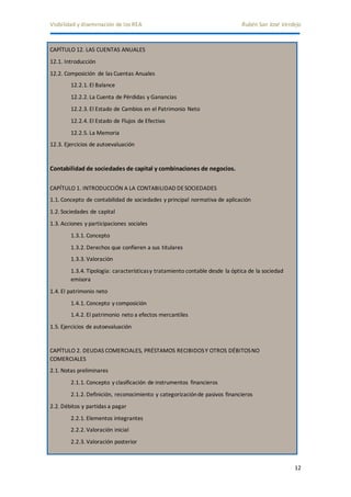 Visibilidad y diseminación de los REA Rubén San José Verdejo 
12 
CAPÍTULO 12. LAS CUENTAS ANUALES 
12.1. Introducción 
12.2. Composición de las Cuentas Anuales 
12.2.1. El Balance 
12.2.2. La Cuenta de Pérdidas y Ganancias 
12.2.3. El Estado de Cambios en el Patrimonio Neto 
12.2.4. El Estado de Flujos de Efectivo 
12.2.5. La Memoria 
12.3. Ejercicios de autoevaluación 
Contabilidad de sociedades de capital y combinaciones de negocios. 
CAPÍTULO 1. INTRODUCCIÓN A LA CONTABILIDAD DE SOCIEDADES 
1.1. Concepto de contabilidad de sociedades y principal normativa de aplicación 
1.2. Sociedades de capital 
1.3. Acciones y participaciones sociales 
1.3.1. Concepto 
1.3.2. Derechos que confieren a sus titulares 
1.3.3. Valoración 
1.3.4. Tipología: características y tratamiento contable desde la óptica de la sociedad 
emisora 
1.4. El patrimonio neto 
1.4.1. Concepto y composición 
1.4.2. El patrimonio neto a efectos mercantiles 
1.5. Ejercicios de autoevaluación 
CAPÍTULO 2. DEUDAS COMERCIALES, PRÉSTAMOS RECIBIDOS Y OTROS DÉBITOS NO 
COMERCIALES 
2.1. Notas preliminares 
2.1.1. Concepto y clasificación de instrumentos financieros 
2.1.2. Definición, reconocimiento y categorización de pasivos financieros 
2.2. Débitos y partidas a pagar 
2.2.1. Elementos integrantes 
2.2.2. Valoración inicial 
2.2.3. Valoración posterior 
 