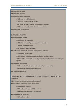 Visibilidad y diseminación de los REA Rubén San José Verdejo 
13 
2.3. Débitos comerciales 
2.4. Préstamos recibidos 
2.5. Otros débitos no comerciales 
2.5.1. Deudas por crédito dispuesto 
2.5.2. Deudas por descuento de efectos 
2.5.3. Deudas por operaciones de arrendamiento financiero 
2.5.4. Deudas por la adquisición de activos no corrientes 
2.6. Ejercicios de autoevaluación 
CAPÍTULO 3. EMPRÉSTITOS 
3.1. Consideraciones iniciales 
3.1.1. Concepto de empréstito 
3.1.2. Clasificación de obligaciones y nociones asociadas 
3.1.3. Notas sobre los intereses 
3.1.4. Principales exigencias legales 
3.2. Tratamiento contable de la emisión de obligaciones ordinarias 
3.2.1. Nociones introductorias 
3.2.2. Empréstito incluido en la cartera “Débitos y partidas a pagar” 
3.2.3. Empréstito considerado en la categoría de “Pasivos financieros mantenidos para 
negociar” 
3.3. Rescate de obligaciones 
3.3.1. Compra de obligaciones en bolsa para reducir un empréstito 
3.3.2 Conversión de obligaciones en acciones 
3.4. Test de autoevaluación 
CAPÍTULO 4. CONSTITUCIÓN DE SOCIEDADES (I): ASPECTOS GENERALES Y APORTACIONES 
DINERARIAS 
4.1. Proceso de constitución de sociedades de capital 
4.2. Desembolso de las aportaciones de los socios 
4.2.1. Sociedades anónimas 
4.2.2. Sociedades de responsabilidad limitada 
4.2.3. Aportaciones dinerarias y no dinerarias 
4.3. Modalidades de constitución 
4.3.1. Sociedades anónimas 
 