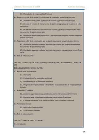 Visibilidad y diseminación de los REA Rubén San José Verdejo 
14 
4.3.2. Sociedades de responsabilidad limitada 
4.4. Registro contable de la fundación simultánea de sociedades anónimas y limitadas 
4.4.1. Consideraciones sobre la emisión de acciones y participaciones Sociales 
4.4.2. Gastos de emisión de instrumentos de patrimonio propio y otros gastos de esta-blecimiento 
4.4.3. Fundación simultánea con emisión de acciones y participaciones tratadas como 
instrumentos de patrimonio propio 
4.4.4. Fundación simultánea con acciones y participaciones emitidas consideradas como 
pasivos financieros 
4.5. Registro contable de la constitución por fundación sucesiva de las sociedades anónimas 
4.5.1. Fundación sucesiva mediante la emisión de acciones que tengan naturaleza de 
instrumentos de patrimonio propio 
4.5.2. Fundación sucesiva mediante la emisión de acciones tratadas como pasivos finan-cieros 
4.6. Test de autoevaluación 
CAPÍTULO 5. CONSTITUCIÓN DE SOCIEDADES (II): APORTACIONES NO DINERARIAS Y MORA EN 
LOS 
DESEMBOLSOS PENDIENTES DE CAPITAL 
5.1. Aportaciones no dinerarias 
5.1.1. Concepto 
5.1.2. Valoración en las sociedades anónimas 
5.1.3. Desembolso en las sociedades anónimas 
5.1.4. Régimen de responsabilidad y desembolso en las sociedades de responsabilidad 
limitada 
5.2. Problemática contable 
5.2.1. Acciones y participaciones consideradas como instrumentos de Patrimonio 
5.2.2. Acciones y participaciones consideradas como pasivos financieros 
5.2.3 Casos excepcionales en la valoración de las aportaciones no Dinerarias 
5.3. Accionistas morosos 
5.3.1. Conceptos fundamentales 
5.3.2. Tratamiento contable 
5.4. Test de autoevaluación 
CAPÍTULO 6. AMPLIACIONES DE CAPITAL 
6.1. Introducción 
 