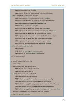 Visibilidad y diseminación de los REA Rubén San José Verdejo 
15 
6.1.1. Consideraciones sobre el capital 
6.1.2. Concepto de aumento de capital social y elementos definitorios 
6.2. Regulación legal de las ampliaciones de capital 
6.2.1. Requisitos comunes a las sociedades anónimas y limitadas 
6.2.2. Normas específicas para las sociedades de responsabilidad limitada 
6.2.3. Requisitos específicos para las sociedades anónimas 
6.3. Modalidades de ampliación de capital 
6.3.1. Ampliaciones de capital social con aportaciones dinerarias 
6.3.2. Ampliaciones de capital social con cargo a aportaciones no dinerarias 
6.3.3. Ampliaciones de capital social por compensación de créditos 
6.3.4. Ampliaciones de capital social por conversión de obligaciones en Acciones 
6.3.5. Ampliaciones de capital social con cargo a reservas o beneficios 
6.3.6. Ampliaciones de capital social por absorción de otra sociedad 
6.3.7. Ampliación de capital por conversión de plusvalías en capital 
6.4. El derecho preferente de suscripción 
6.4.1. Concepto 
6.4.2. Cálculo del derecho preferente de suscripción 
6.4.3. Exclusión del derecho preferente de suscripción 
6.5. Test de autoevaluación 
CAPÍTULO 7. REDUCCIONES DE CAPITAL 
7.1. Introducción 
7.2. Normativa legal de la reducción de capital 
7.2.1. Adopción del acuerdo y su publicación 
7.2.2. La tutela de los acreedores 
7.3. Modalidades de la reducción y su finalidad 
7.3.1. Reducción de capital por pérdidas 
7.3.2. Reducción de capital para constituir o incrementar la reserva legal 
7.3.3. Reducción de capital con cargo a beneficios o reservas libres 
7.3.4. Reducciones de capital social para la devolución de aportaciones a los socios 
7.3.5. Reducción de capital social por condonación de dividendos pasivos 
7.3.6. Reducción de capital social por constitución o incremento de reservas voluntarias 
7.4. Reducción y aumento del capital simultáneos (operación acordeón) 
7.5. Separación y exclusión de socios 
 