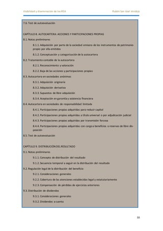 Visibilidad y diseminación de los REA Rubén San José Verdejo 
16 
7.6. Test de autoevaluación 
CAPÍTULO 8. AUTOCARTERA: ACCIONES Y PARTICIPACIONES PROPIAS 
8.1. Notas preliminares 
8.1.1. Adquisición por parte de la sociedad emisora de los instrumentos de patrimonio 
propio por ella emitidos 
8.1.2. Conceptuación y categorización de la autocartera 
8.2. Tratamiento contable de la autocartera 
8.2.1. Reconocimiento y valoración 
8.2.2. Baja de las acciones y participaciones propias 
8.3. Autocartera en sociedades anónimas 
8.3.1. Adquisición originaria 
8.3.2. Adquisición derivativa 
8.3.3. Supuestos de libre adquisición 
8.3.4. Aceptación en garantía y asistencia financiera 
8.4. Autocartera en sociedades de responsabilidad limitada 
8.4.1. Participaciones propias adquiridas para reducir capital 
8.4.2. Participaciones propias adquiridas a título universal o por adjudicación judicial 
8.4.3. Participaciones propias adquiridas por transmisión forzosa 
8.4.4. Participaciones propias adquiridas con cargo a beneficios o reservas de libre dis-posición 
8.5. Test de autoevaluación 
CAPÍTULO 9. DISTRIBUCIÓN DEL RESULTADO 
9.1. Notas preliminares 
9.1.1. Concepto de distribución del resultado 
9.1.2. Secuencia temporal a seguir en la distribución del resultado 
9.2. Regulación legal de la distribución del beneficio 
9.2.1. Consideraciones generales 
9.2.2. Cobertura de las atenciones establecidas legal y estatutariamente 
9.2.3. Compensación de pérdidas de ejercicios anteriores 
9.3. Distribución de dividendos 
9.3.1. Consideraciones generales 
9.3.2. Dividendos a cuenta 
 