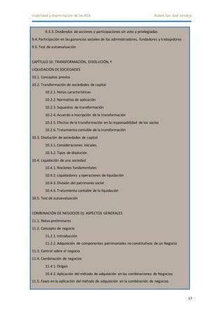 Visibilidad y diseminación de los REA Rubén San José Verdejo 
17 
9.3.3. Dividendos de acciones y participaciones sin voto y privilegiadas 
9.4. Participación en las ganancias sociales de los administradores, fundadores y trabajadores 
9.5. Test de autoevaluación 
CAPÍTULO 10. TRANSFORMACIÓN, DISOLUCIÓN, Y 
LIQUIDACIÓN DE SOCIEDADES 
10.1. Conceptos previos 
10.2. Transformación de sociedades de capital 
10.2.1. Notas características 
10.2.2. Normativa de aplicación 
10.2.3. Supuestos de transformación 
10.2.4. Acuerdo e inscripción de la transformación 
10.2.5. Efectos de la transformación en la responsabilidad de los socios 
10.2.6. Tratamiento contable de la transformación 
10.3. Disolución de sociedades de capital 
10.3.1. Consideraciones iniciales 
10.3.2. Tipos de disolución 
10.4. Liquidación de una sociedad 
10.4.1. Nociones fundamentales 
10.4.2. Liquidadores y operaciones de liquidación 
10.4.3. División del patrimonio social 
10.4.4. Tratamiento contable de la liquidación 
10.5. Test de autoevaluación 
COMBINACIÓN DE NEGOCIOS (I): ASPECTOS GENERALES 
11.1. Notas preliminares 
11.2. Concepto de negocio 
11.2.1. Introducción 
11.2.2. Adquisición de componentes patrimoniales no constitutivos de un Negocio 
11.3. Control sobre el negocio 
11.4. Combinación de negocios 
11.4.1. Origen 
10.4.2. Aplicación del método de adquisición en las combinaciones de Negocios 
11.5. Fases en la aplicación del método de adquisición en la combinación de negocios 
 