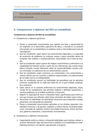 Visibilidad y diseminación de los REA Rubén San José Verdejo 
19 
14.2.2. Aplicación del método de adquisición 
14.3. Test de autoevaluación 
4.- Competencias y objetivos del REA en contabilidad. 
Competencias y objetivos del REA de contabilidad: 
A.- Competencias y objetivos genéricos: 
1. Poseer y comprender conocimientos que aporten una base u oportunidad de 
ser originales en el desarrollo y aplicación de ideas, a menudo en un contexto 
relacionado con la contabilidad y la auditoría, tanto a nivel profesional como de 
investigación. 
2. Que los estudiantes sepan aplicar los conocimientos adquiridos y su capacidad 
de resolución de problemas en entornos nuevos o poco conocidos dentro de 
contextos más amplios, o multidisciplinares, relacionados con el área de estu-dio. 
3. Que los estudiantes sepan capaces de integrar conocimientos y enfrentarse a la 
complejidad de formular juicios a partir de una información, que siendo incom-pleta 
o limitada, incluya reflexiones sobre las responsabilidades sociales y éti-cas 
vinculadas a la aplicación de sus conocimientos y juicios. 
4. Que los estudiantes sepan comunicar sus conclusiones y los conocimientos y 
razones últimas que las sustentas a públicos especializados y no especializados 
de un modo claro y sin ambigüedades. 
5. Que los estudiantes posean las habilidades de aprendizaje que les permitan 
continuar estudiando de un modo que habrá de ser en gran medida autodirigi-do 
y autónomo. 
6. Saber aplicar en el contexto profesional los conocimientos adquiridos, dispo-niendo 
de las competencias que permiten elaborar y defender argumentos, y 
resolver problemas en el ámbito económico y financiero. 
7. Adquirir la capacidad de reunir e interpretar datos significativos para emitir jui-cios 
que incluyan una reflexión sobre temas relevantes de índole social o ética. 
8. Desarrollar las habilidades de aprendizaje necesarias para emprender estudios 
posteriores con alto grado de autonomía. 
9. Poseer y comprender conocimientos aplicables en los ámbitos siguientes: Con-tabilidad 
financiera y de gestión; auditoría y control interno; fiscalidad empre-sarial; 
mercados de capitales (análisis de estados financieros, teorías de finan-zas); 
gobierno corporativo; conocimientos instrumentales. 
B.- Competencias y objetivos transversales: 
1. Capacidad de análisis y síntesis, incluyendo habilidades para localizar, extraer, y 
analizar información legal del terreno de la auditoría y la contabilidad y la habi-lidad 
para formarse una opinión argumentada al respecto. 
 