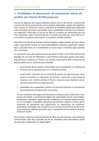 Visibilidad y diseminación de los REA Rubén San José Verdejo 
2 
1.- Posibilidades de diseminación de conocimiento abierto dis-ponibles 
por Internet del REA propuesto. 
Uno de los objetivos del espacio educativo abierto sería el de facilitar la permanente 
actualización de los conocimientos de los alumnos interesados a través de la planifica-ción 
y puesta en marcha de cursos y seminarios de formación profesional continuada 
sobre cuestiones de interés relacionadas con la contabilidad, y facilitar a las institucio-nes 
educativas interesadas el uso de los REA en la materia de contabilidad para sus 
fines educativos. Dada la peculiaridad de la normativa de cada país, estos REA se cir-cunscribirían 
a cualquier interesado en la normativa contable española. 
Estos Recursos Educativos Abiertos estarían dirigidos a todas aquellas personas intere-sadas 
o que deseen conocer con cierta profundidad la naturaleza, significado, metodo-logía 
y procedimientos de la contabilidad en España bajo la normativa legal aplicable 
en la actualidad. 
Es conveniente que toda aquella persona que desee acceder a estos REA, previamente 
disponga de una serie de habilidades y conocimientos personales previos, bien adqui-ridos 
de forma académica al finalizar sus estudios universitarios, bien a través de una 
práctica profesional lo suficientemente dilatada: 
• Conocimiento de las materias relacionadas con la contabilidad, y la información 
financiera de las organizaciones en su vertiente nacional. 
• Conocimiento suficiente de los entornos de gestión de organizaciones, inclu-yendo 
la economía y su regulación, las finanzas, la dirección y organización de 
empresas y las materias jurídicas y fiscales necesarias para entender la actua-ción 
de la dirección de las organizaciones. 
• Habilidades para comprender y analizar los procesos habituales en los procesos 
de contabilización de operaciones mercantiles. 
En este sentido las tecnologías de información y comunicaciones (TIC) tienen el po-tencial 
de facilitar la diseminación digital del conocimiento de las universidades, 
instituciones educativas, organizaciones y gobiernos; así como de soportar el dise-ño 
de estrategias innovadoras educativas que permitan mejorar el diseño de los 
ambientes de aprendizaje para potencializar las experiencias de enseñanza-aprendizaje, 
tecnologías que utilizaremos en el proceso de diseminación de los Re-curso 
Educativos Abiertos generados para el aprendizaje de los procesos de conta-bilidad 
en España. 
Para facilitar la difusión y diseminación de los REA, documentaríamos y describiríamos 
correctamente cada REA, haciendo uso de los metadatos como descriptores usados 
para describir y representar un objeto digital. 
 