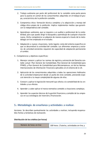 Visibilidad y diseminación de los REA Rubén San José Verdejo 
2. Trabajo autónomo por parte del profesional de la contable como parte previa 
para la puesta en común de los conocimientos adquiridos en el trabajo en gru-po, 
20 
característico de la profesión contable. 
3. Compromiso ético: formación técnica completa y la adquisición y manejo del 
código ético propio de la profesión. Implica implementar medias que garanti-cen 
la independencia del contable. 
4. Aprendizaje autónomo, que se requiere a un auditor o profesional de la conta-bilidad, 
para que pueda dirigir la búsqueda y aprendizaje de cualquier situación 
nueva. Dicha competencia se adquiere de manera especial a través de la meto-dología 
on-line empleada en el estudio. 
5. Adaptación a nuevas situaciones, tanto legales como del entorno específico en 
que se desarrollará la actividad del contable. Las diferentes empresas y secto-res 
de actividad existentes requieren de capacidad de adaptación permanente 
al cambio. 
C.- Competencias y objetivos específicos: 
1. Manejar conocer y aplicar las normas de registro y valoración del Derecho con-table 
actual: Plan General de Contabilidad, Plan General de Contabilidad para 
PYMES, y Plan General de Contabilidad para Microempresas, así de las Normas 
Internacionales de Información Financiera aplicables en el entorno de la UE. 
2. Aplicación de los conocimientos adquiridos a todas las operaciones habituales 
de la actividad empresarial desde un punto de vista contable, prestando espe-cial 
atención a la mayor complejidad de algunas de ellas. 
3. Conocer y aplicar la legislación mercantil que afecta a la contabilidad de las en-tidades 
y sus efectos. 
4. Aprender y saber aplicar el marco normativo contable a situaciones complejas. 
5. Aprender los aspectos básicos de la gestión financiera y contable de las empre-sas 
en sus estrategias de inversión y financiación. 
5.- Metodología de enseñanza y actividades a realizar. 
Acciones: Se describen puntualmente las actividades a realizar, incluyendo responsa-bles 
fechas y tentativas de realización. 
Distribución de los créditos (en horas) 
Número de horas on-line: 100 horas. (Tutorías, actividades on-line, y 
 