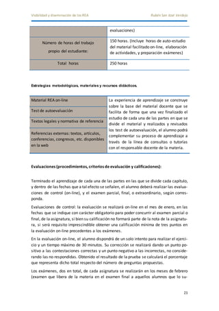 Visibilidad y diseminación de los REA Rubén San José Verdejo 
21 
evaluaciones) 
Número de horas del trabajo 
propio del estudiante: 
150 horas. (Incluye horas de auto-estudio 
del material facilitado on-line, elaboración 
de actividades, y preparación exámenes) 
Total horas 250 horas 
Estrategias metodológicas, materiales y recursos didácticos. 
Material REA on-line La experiencia de aprendizaje se construye 
sobre la base del material docente que se 
facilita de forma que una vez finalizado el 
estudio de cada una de las partes en que se 
divide el material y realizados y revisados 
los test de autoevaluación, el alumno podrá 
complementar su proceso de aprendizaje a 
través de la línea de consultas o tutorías 
con el responsable docente de la materia. 
Test de autoevaluación 
Textos legales y normativa de referencia 
Referencias externas: textos, artículos, 
conferencias, congresos, etc. disponibles 
en la web 
Evaluaciones (procedimientos, criterios de evaluación y calificaciones): 
Terminado el aprendizaje de cada una de las partes en las que se divide cada capítulo, 
y dentro de las fechas que a tal efecto se señalen, el alumno deberá realizar las evalua-ciones 
de control (on-line), y el examen parcial, final, o extraordinario, según corres-ponda. 
Evaluaciones de control: la evaluación se realizará on-line en el mes de enero, en las 
fechas que se indique con carácter obligatorio para poder concurrir al examen parcial o 
final, de la asignatura, si bien su calificación no formará parte de la nota de la asignatu-ra, 
si será requisito imprescindible obtener una calificación mínima de tres puntos en 
la evaluación on-line precedentes a los exámenes. 
En la evaluación on-line, el alumno dispondrá de un solo intento para realizar el ejerci-cio 
y un tiempo máximo de 30 minutos. Su corrección se realizará dando un punto po-sitivo 
a las contestaciones correctas y un punto negativo a las incorrectas, no conside-rando 
las no respondidas. Obtenido el resultado de la prueba se calculará el porcentaje 
que representa dicho total respecto del número de preguntas propuestas. 
Los exámenes, dos en total, de cada asignatura se realizarán en los meses de febrero 
(examen que libera de la materia en el examen final a aquellos alumnos que lo su- 
 