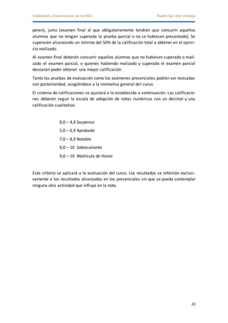 Visibilidad y diseminación de los REA Rubén San José Verdejo 
peren), junio (examen final al que obligatoriamente tendrán que concurrir aquellos 
alumnos que no tengan superada la prueba parcial o no se hubiesen presentado). Se 
superarán alcanzando un mínimo del 50% de la calificación total a obtener en el ejerci-cio 
22 
realizado. 
Al examen final deberán concurrir aquellos alumnos que no hubiesen superado o reali-zado 
el examen parcial, o quienes habiendo realizado y superado el examen parcial 
desearan poder obtener una mayor calificación. 
Tanto las pruebas de evaluación como los exámenes presenciales podrán ser revisadas 
con posterioridad, acogiéndose a la normativa general del curso. 
El sistema de calificaciones se ajustará a lo establecido a continuación. Las calificacio-nes 
deberán seguir la escala de adopción de notas numéricas con un decimal y una 
calificación cualitativa: 
0,0 – 4,9 Suspenso 
5,0 – 6,9 Aprobado 
7,0 – 8,9 Notable 
9,0 – 10 Sobresaliente 
9,0 – 10 Matrícula de Honor 
Este criterio se aplicará a la evaluación del curso. Los resultados se referirán exclusi-vamente 
a los resultados alcanzados en los presenciales sin que se pueda contemplar 
ninguna otra actividad que influya en la nota. 
